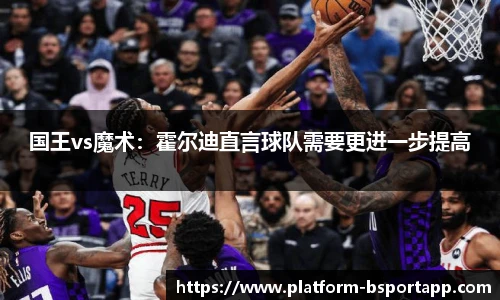 国王vs魔术：霍尔迪直言球队需要更进一步提高