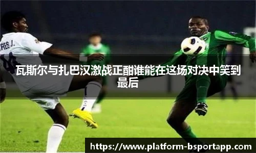 瓦斯尔与扎巴汉激战正酣谁能在这场对决中笑到最后