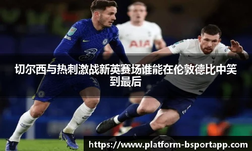 切尔西与热刺激战新英赛场谁能在伦敦德比中笑到最后